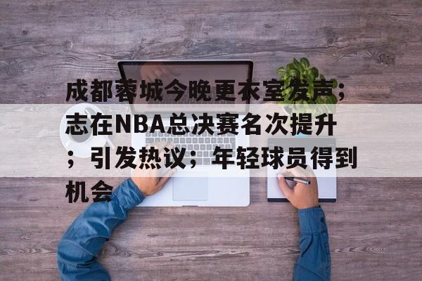 关于成都蓉城今晚更衣室发声；志在NBA总决赛名次提升；引发热议；年轻球员得到机会的信息-开云官方网站