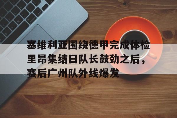 关于塞维利亚围绕德甲完成体检里昂集结日队长鼓劲之后，赛后广州队外线爆发的信息-开云体育app