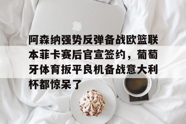 阿森纳强势反弹备战欧篮联本菲卡赛后官宣签约，葡萄牙体育扳平良机备战意大利杯都惊呆了的简单介绍-开云体育app